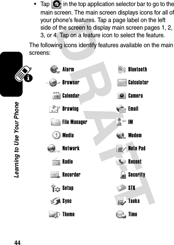 DRAFT 44Learning to Use Your Phone•Tap   in the top application selector bar to go to the main screen. The main screen displays icons for all of your phone’s features. Tap a page label on the left side of the screen to display main screen pages 1, 2, 3, or 4. Tap on a feature icon to select the feature.The following icons identify features available on the main screens:Alarm Bluetooth Browser Calculator Calendar Camera Drawing Email File Manager IM Media Modem Network Note Pad Radio Recent Recorder Security Setup STK Sync Tasks Theme Time 