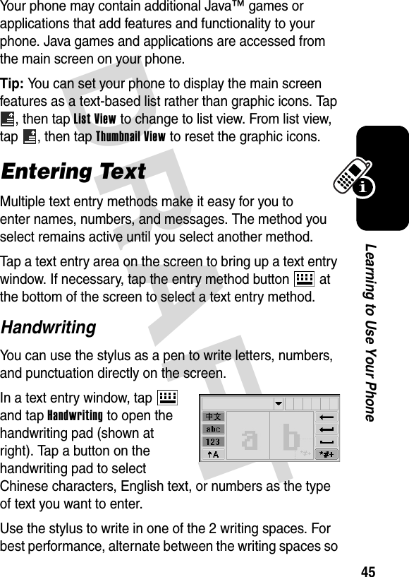 DRAFT 45Learning to Use Your PhoneYour phone may contain additional Java™ games or applications that add features and functionality to your phone. Java games and applications are accessed from the main screen on your phone.Tip: You can set your phone to display the main screen features as a text-based list rather than graphic icons. Tap , then tap List View to change to list view. From list view, tap  , then tap Thumbnail View to reset the graphic icons.Entering TextMultiple text entry methods make it easy for you to enter names, numbers, and messages. The method you select remains active until you select another method.Tap a text entry area on the screen to bring up a text entry window. If necessary, tap the entry method button   at the bottom of the screen to select a text entry method.HandwritingYou can use the stylus as a pen to write letters, numbers, and punctuation directly on the screen.In a text entry window, tap   and tap Handwriting to open the handwriting pad (shown at right). Tap a button on the handwriting pad to select Chinese characters, English text, or numbers as the type of text you want to enter.Use the stylus to write in one of the 2 writing spaces. For best performance, alternate between the writing spaces so 