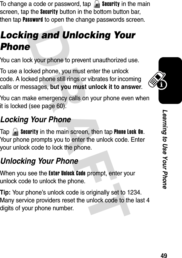 DRAFT 49Learning to Use Your PhoneTo change a code or password, tap   Security in the main screen, tap the Security button in the bottom button bar, then tap Password to open the change passwords screen.Locking and Unlocking Your PhoneYou can lock your phone to prevent unauthorized use.To use a locked phone, you must enter the unlock code. A locked phone still rings or vibrates for incoming calls or messages, but you must unlock it to answer.You can make emergency calls on your phone even when it is locked (see page 60).Locking Your PhoneTap  Security in the main screen, then tap Phone Lock On. Your phone prompts you to enter the unlock code. Enter your unlock code to lock the phone.Unlocking Your PhoneWhen you see the Enter Unlock Code prompt, enter your unlock code to unlock the phone.Tip: Your phone’s unlock code is originally set to 1234. Many service providers reset the unlock code to the last 4 digits of your phone number.