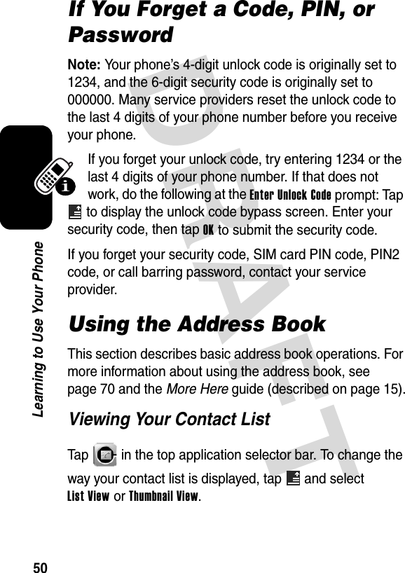 DRAFT 50Learning to Use Your PhoneIf You Forget a Code, PIN, or PasswordNote: Your phone’s 4-digit unlock code is originally set to 1234, and the 6-digit security code is originally set to 000000. Many service providers reset the unlock code to the last 4 digits of your phone number before you receive your phone.If you forget your unlock code, try entering 1234 or the last 4 digits of your phone number. If that does not work, do the following at the Enter Unlock Code prompt: Tap  to display the unlock code bypass screen. Enter your security code, then tap OK to submit the security code.If you forget your security code, SIM card PIN code, PIN2 code, or call barring password, contact your service provider.Using the Address BookThis section describes basic address book operations. For more information about using the address book, see page 70 and the More Here guide (described on page 15).Viewing Your Contact ListTap   in the top application selector bar. To change the way your contact list is displayed, tap   and select List View or Thumbnail View.