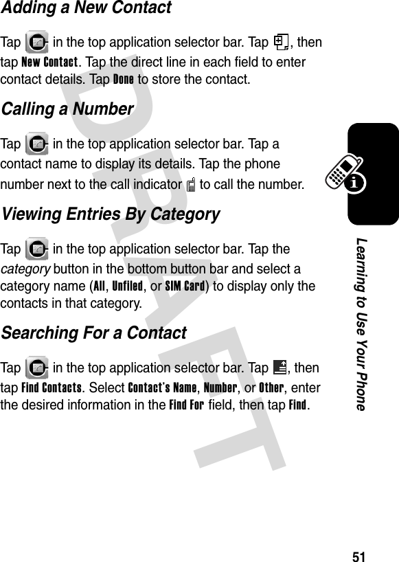 DRAFT 51Learning to Use Your PhoneAdding a New ContactTap   in the top application selector bar. Tap  , then tap New Contact. Tap the direct line in each field to enter contact details. Tap Done to store the contact.Calling a NumberTap   in the top application selector bar. Tap a contact name to display its details. Tap the phone number next to the call indicator   to call the number.Viewing Entries By CategoryTap   in the top application selector bar. Tap the category button in the bottom button bar and select a category name (All, Unfiled, or SIM Card) to display only the contacts in that category.Searching For a ContactTap   in the top application selector bar. Tap  , then tap Find Contacts. Select Contact’s Name, Number, or Other, enter the desired information in the Find For field, then tap Find.