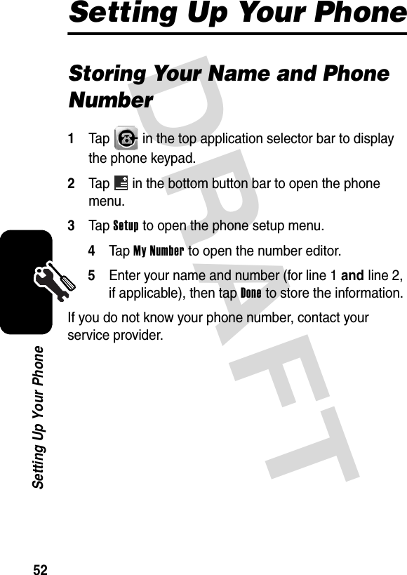 DRAFT 52Setting Up Your PhoneSetting Up Your PhoneStoring Your Name and Phone Number1Tap   in the top application selector bar to display the phone keypad.2Tap   in the bottom button bar to open the phone menu.3Tap Setup to open the phone setup menu.4Ta p My Number to open the number editor.5Enter your name and number (for line 1 and line 2, if applicable), then tap Done to store the information.If you do not know your phone number, contact your service provider.