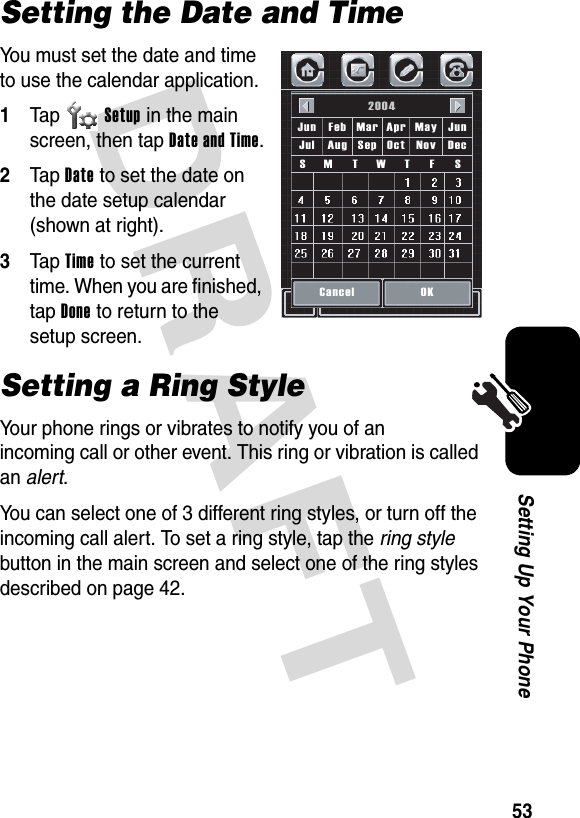 DRAFT 53Setting Up Your PhoneSetting the Date and TimeYou must set the date and time to use the calendar application.1Tap Setup in the main screen, then tap Date and Time.2Tap Date to set the date on the date setup calendar (shown at right).3Tap Time to set the current time. When you are finished, tap Done to return to the setup screen.Setting a Ring StyleYour phone rings or vibrates to notify you of an incoming call or other event. This ring or vibration is called an alert.You can select one of 3 different ring styles, or turn off the incoming call alert. To set a ring style, tap the ring style button in the main screen and select one of the ring styles described on page 42.Cancel2004OKJunJun Feb Apr MayMarSSFTWTMDecJul Aug Oct NovSep