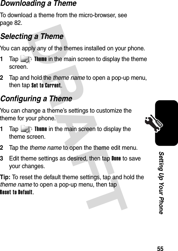 DRAFT 55Setting Up Your PhoneDownloading a ThemeTo download a theme from the micro-browser, see page 82.Selecting a ThemeYou can apply any of the themes installed on your phone.1Tap Theme in the main screen to display the theme screen.2Tap and hold the theme name to open a pop-up menu, then tap Set to Current.Configuring a ThemeYou can change a theme’s settings to customize the theme for your phone.1Tap Theme in the main screen to display the theme screen.2Tap the theme name to open the theme edit menu.3Edit theme settings as desired, then tap Done to save your changes.Tip: To reset the default theme settings, tap and hold the theme name to open a pop-up menu, then tap Reset to Default.