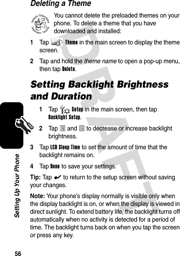 DRAFT 56Setting Up Your PhoneDeleting a ThemeYou cannot delete the preloaded themes on your phone. To delete a theme that you have downloaded and installed:1Tap Theme in the main screen to display the theme screen.2Tap and hold the theme name to open a pop-up menu, then tap Delete.Setting Backlight Brightness and Duration1Ta p Setup in the main screen, then tap Backlight Setup.2Tap   and   to decrease or increase backlight brightness.3Tap LCD Sleep Time to set the amount of time that the backlight remains on.4Tap Done to save your settings.Tip: Tap   to return to the setup screen without saving your changes.Note: Your phone’s display normally is visible only when the display backlight is on, or when the display is viewed in direct sunlight. To extend battery life, the backlight turns off automatically when no activity is detected for a period of time. The backlight turns back on when you tap the screen or press any key.032380o