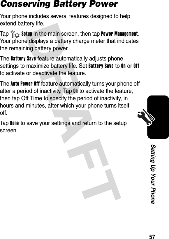 DRAFT 57Setting Up Your PhoneConserving Battery PowerYour phone includes several features designed to help extend battery life.Tap Setup in the main screen, then tap Power Management. Your phone displays a battery charge meter that indicates the remaining battery power.The Battery Save feature automatically adjusts phone settings to maximize battery life. Set Battery Save to On or Off to activate or deactivate the feature.The Auto Power Off feature automatically turns your phone off after a period of inactivity. Tap On to activate the feature, then tap Off Time to specify the period of inactivity, in hours and minutes, after which your phone turns itself off.Tap Done to save your settings and return to the setup screen.