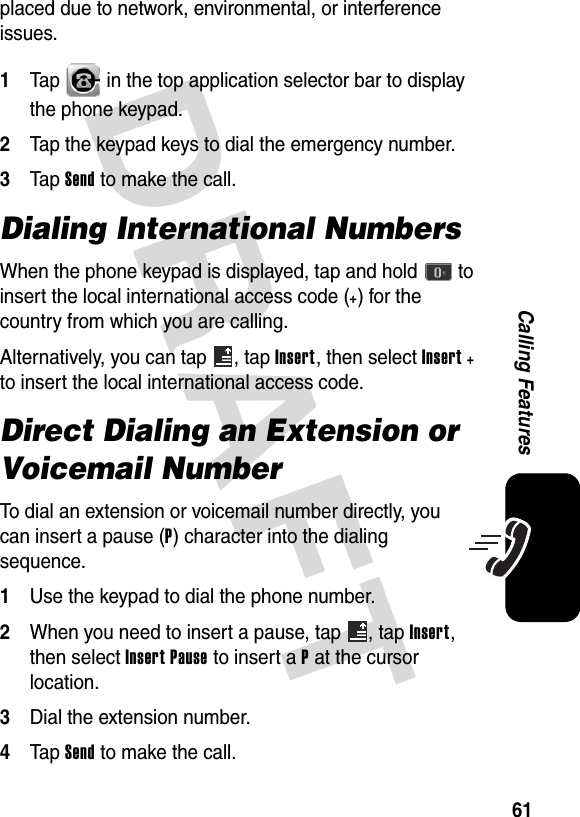 DRAFT 61Calling Featuresplaced due to network, environmental, or interference issues.1Tap   in the top application selector bar to display the phone keypad.2Tap the keypad keys to dial the emergency number.3Tap Send to make the call.Dialing International NumbersWhen the phone keypad is displayed, tap and hold   to insert the local international access code (+) for the country from which you are calling.Alternatively, you can tap  , tap Insert, then select Insert + to insert the local international access code.Direct Dialing an Extension or Voicemail NumberTo dial an extension or voicemail number directly, you can insert a pause (P) character into the dialing sequence.1Use the keypad to dial the phone number.2When you need to insert a pause, tap  , tap Insert, then select Insert Pause to insert a P at the cursor location.3Dial the extension number.4Tap Send to make the call.