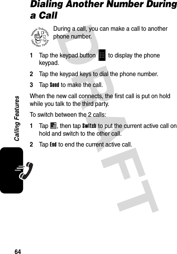 DRAFT 64Calling FeaturesDialing Another Number During a CallDuring a call, you can make a call to another phone number.1Tap the keypad button   to display the phone keypad.2Tap the keypad keys to dial the phone number.3Tap Send to make the call.When the new call connects, the first call is put on hold while you talk to the third party.To switch between the 2 calls:1Tap  , then tap Switch to put the current active call on hold and switch to the other call.2Tap End to end the current active call.032380o