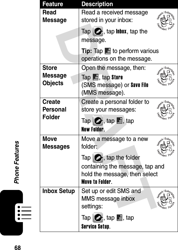 DRAFT 68Phone FeaturesRead Message Read a received message stored in your inbox:Tap , tap Inbox, tap the message.Tip: Tap  to perform various operations on the message.Store Message Objects Open the message, then:Tap , tap Store (SMS message) or Save File (MMS message).Create Personal Folder Create a personal folder to store your messages:Tap  , tap  , tap New Folder.Move Messages Move a message to a new folder:Tap  , tap the folder containing the message, tap and hold the message, then select Move to Folder.Inbox Setup  Set up or edit SMS and MMS message inbox settings:Tap  , tap  , tap Service Setup.Feature Description032380o032380o032380o032380o032380o