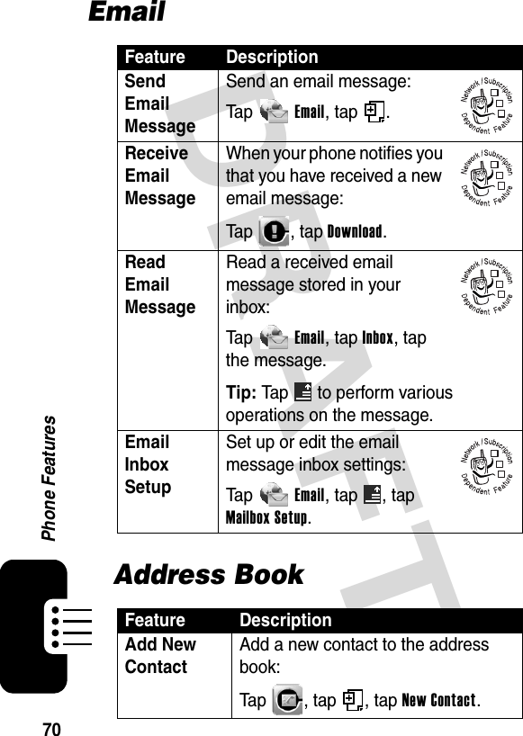 DRAFT 70Phone FeaturesEmailAddress BookFeature DescriptionSend Email Message Send an email message:Ta p Email, tap  .Receive Email Message When your phone notifies you that you have received a new email message:Tap , tap Download.Read Email Message Read a received email message stored in your inbox:Ta p Email, tap Inbox, tap the message.Tip: Tap  to perform various operations on the message.Email Inbox Setup Set up or edit the email message inbox settings:Ta p Email, tap  , tap Mailbox Setup.Feature DescriptionAdd New Contact Add a new contact to the address book:Tap , tap , tap New Contact.032380o032380o032380o032380o