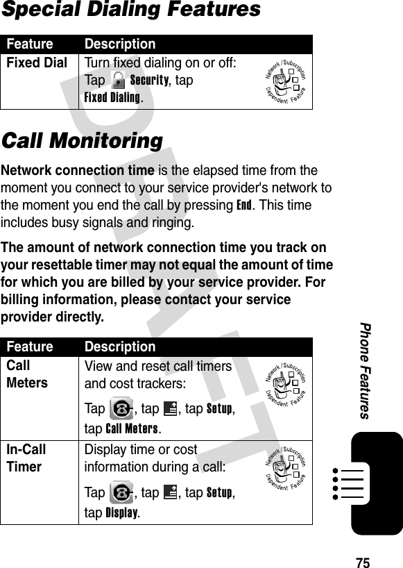 DRAFT 75Phone FeaturesSpecial Dialing FeaturesCall MonitoringNetwork connection time is the elapsed time from the moment you connect to your service provider&apos;s network to the moment you end the call by pressing End. This time includes busy signals and ringing.The amount of network connection time you track on your resettable timer may not equal the amount of time for which you are billed by your service provider. For billing information, please contact your service provider directly.Feature DescriptionFixed Dial  Turn fixed dialing on or off:Ta p   Security, tap Fixed Dialing.Feature DescriptionCall Meters View and reset call timers and cost trackers:Tap  , tap  , tap Setup, tap Call Meters.In-Call Timer Display time or cost information during a call:Tap  , tap  , tap Setup, tap Display.032380o032380o032380o