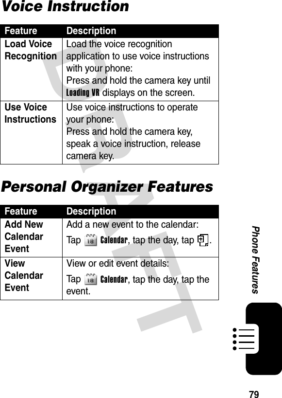 DRAFT 79Phone FeaturesVoice InstructionPersonal Organizer FeaturesFeature DescriptionLoad Voice Recognition Load the voice recognition application to use voice instructions with your phone:Press and hold the camera key until Loading VR displays on the screen.Use Voice Instructions Use voice instructions to operate your phone:Press and hold the camera key, speak a voice instruction, release camera key.Feature DescriptionAdd New Calendar Event Add a new event to the calendar:Ta p Calendar, tap the day, tap  .View Calendar Event View or edit event details:Ta p Calendar, tap the day, tap the event.