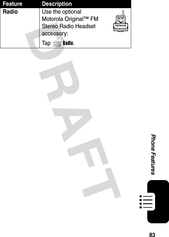 DRAFT 83Phone FeaturesRadio  Use the optional Motorola Original™ FM Stereo Radio Headset accessory:Ta p Radio.Feature Description