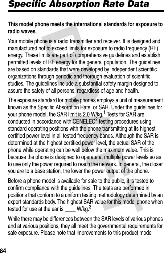 DRAFT 84Specific Absorption Rate DataThis model phone meets the international standards for exposure to radio waves. Your mobile phone is a radio transmitter and receiver. It is designed and manufactured not to exceed limits for exposure to radio frequency (RF) energy. These limits are part of comprehensive guidelines and establish permitted levels of RF energy for the general population. The guidelines are based on standards that were developed by independent scientific organizations through periodic and thorough evaluation of scientific studies. The guidelines include a substantial safety margin designed to assure the safety of all persons, regardless of age and health.The exposure standard for mobile phones employs a unit of measurement known as the Specific Absorption Rate, or SAR. Under the guidelines for your phone model, the SAR limit is 2.0 W/kg.1 Tests for SAR are conducted in accordance with CENELEC2 testing procedures using standard operating positions with the phone transmitting at its highest certified power level in all tested frequency bands. Although the SAR is determined at the highest certified power level, the actual SAR of the phone while operating can be well below the maximum value. This is because the phone is designed to operate at multiple power levels so as to use only the power required to reach the network. In general, the closer you are to a base station, the lower the power output of the phone.Before a phone model is available for sale to the public, it is tested to confirm compliance with the guidelines. The tests are performed in positions that conform to a uniform testing methodology determined by an expert standards body. The highest SAR value for this model phone when tested for use at the ear is ____ W/kg.3While there may be differences between the SAR levels of various phones and at various positions, they all meet the governmental requirements for safe exposure. Please note that improvements to this product model 