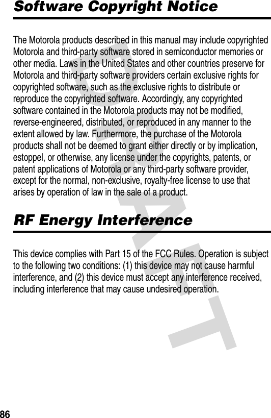 DRAFT 86Software Copyright NoticeThe Motorola products described in this manual may include copyrighted Motorola and third-party software stored in semiconductor memories or other media. Laws in the United States and other countries preserve for Motorola and third-party software providers certain exclusive rights for copyrighted software, such as the exclusive rights to distribute or reproduce the copyrighted software. Accordingly, any copyrighted software contained in the Motorola products may not be modified, reverse-engineered, distributed, or reproduced in any manner to the extent allowed by law. Furthermore, the purchase of the Motorola products shall not be deemed to grant either directly or by implication, estoppel, or otherwise, any license under the copyrights, patents, or patent applications of Motorola or any third-party software provider, except for the normal, non-exclusive, royalty-free license to use that arises by operation of law in the sale of a product.RF Energy InterferenceThis device complies with Part 15 of the FCC Rules. Operation is subject to the following two conditions: (1) this device may not cause harmful interference, and (2) this device must accept any interference received, including interference that may cause undesired operation.