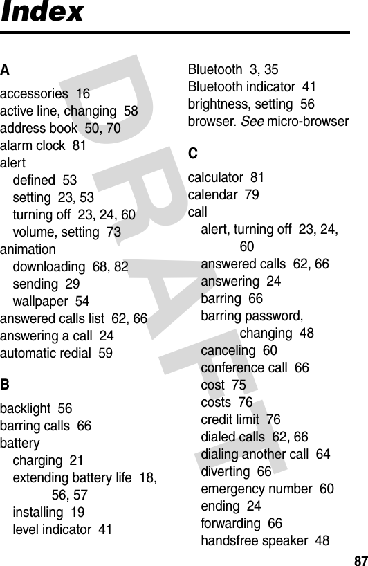 DRAFT 87IndexAaccessories  16active line, changing  58address book  50, 70alarm clock  81alertdefined  53setting  23, 53turning off  23, 24, 60volume, setting  73animationdownloading  68, 82sending  29wallpaper  54answered calls list  62, 66answering a call  24automatic redial  59Bbacklight  56barring calls  66batterycharging  21extending battery life  18, 56, 57installing  19level indicator  41Bluetooth  3, 35Bluetooth indicator  41brightness, setting  56browser. See micro-browserCcalculator  81calendar  79callalert, turning off  23, 24, 60answered calls  62, 66answering  24barring  66barring password, changing  48canceling  60conference call  66cost  75costs  76credit limit  76dialed calls  62, 66dialing another call  64diverting  66emergency number  60ending  24forwarding  66handsfree speaker  48