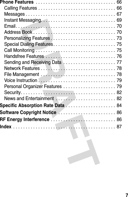 DRAFT 7Phone Features . . . . . . . . . . . . . . . . . . . . . . . . . . . . . . . .  66Calling Features . . . . . . . . . . . . . . . . . . . . . . . . . . . . . . . 66Messages . . . . . . . . . . . . . . . . . . . . . . . . . . . . . . . . . . . .  67Instant Messaging. . . . . . . . . . . . . . . . . . . . . . . . . . . . . .  69Email. . . . . . . . . . . . . . . . . . . . . . . . . . . . . . . . . . . . . . . .  70Address Book . . . . . . . . . . . . . . . . . . . . . . . . . . . . . . . . .  70Personalizing Features . . . . . . . . . . . . . . . . . . . . . . . . . . 73Special Dialing Features. . . . . . . . . . . . . . . . . . . . . . . . . 75Call Monitoring . . . . . . . . . . . . . . . . . . . . . . . . . . . . . . . .  75Handsfree Features  . . . . . . . . . . . . . . . . . . . . . . . . . . . . 76Sending and Receiving Data  . . . . . . . . . . . . . . . . . . . . . 77Network Features . . . . . . . . . . . . . . . . . . . . . . . . . . . . . .  78File Management  . . . . . . . . . . . . . . . . . . . . . . . . . . . . . .  78Voice Instruction . . . . . . . . . . . . . . . . . . . . . . . . . . . . . . .  79Personal Organizer Features . . . . . . . . . . . . . . . . . . . . .  79Security. . . . . . . . . . . . . . . . . . . . . . . . . . . . . . . . . . . . . .  82News and Entertainment  . . . . . . . . . . . . . . . . . . . . . . . .  82Specific Absorption Rate Data . . . . . . . . . . . . . . . . . . . .  84Software Copyright Notice . . . . . . . . . . . . . . . . . . . . . . .  86RF Energy Interference . . . . . . . . . . . . . . . . . . . . . . . . . .  86Index . . . . . . . . . . . . . . . . . . . . . . . . . . . . . . . . . . . . . . . . . 87