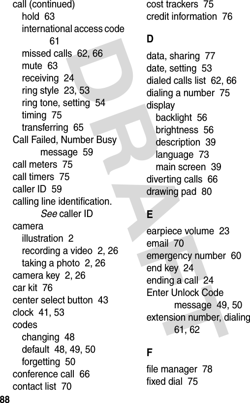 DRAFT 88call (continued)hold  63international access code  61missed calls  62, 66mute  63receiving  24ring style  23, 53ring tone, setting  54timing  75transferring  65Call Failed, Number Busy message  59call meters  75call timers  75caller ID  59calling line identification. See caller IDcameraillustration  2recording a video  2, 26taking a photo  2, 26camera key  2, 26car kit  76center select button  43clock  41, 53codeschanging  48default  48, 49, 50forgetting  50conference call  66contact list  70cost trackers  75credit information  76Ddata, sharing  77date, setting  53dialed calls list  62, 66dialing a number  75displaybacklight  56brightness  56description  39language  73main screen  39diverting calls  66drawing pad  80Eearpiece volume  23email  70emergency number  60end key  24ending a call  24Enter Unlock Code message  49, 50extension number, dialing  61, 62Ffile manager  78fixed dial  75