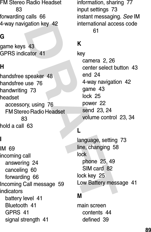 DRAFT 89FM Stereo Radio Headset  83forwarding calls  664-way navigation key  42Ggame keys  43GPRS indicator  41Hhandsfree speaker  48handsfree use  76handwriting  73headsetaccessory, using  76FM Stereo Radio Headset  83hold a call  63IIM  69incoming callanswering  24canceling  60forwarding  66Incoming Call message  59indicatorsbattery level  41Bluetooth  41GPRS  41signal strength  41information, sharing  77input settings  73instant messaging. See IMinternational access code  61Kkeycamera  2, 26center select button  43end  244-way navigation  42game  43lock  25power  22send  23, 24volume control  23, 34Llanguage, setting  73line, changing  58lockphone  25, 49SIM card  82lock key  25Low Battery message  41Mmain screencontents  44defined  39