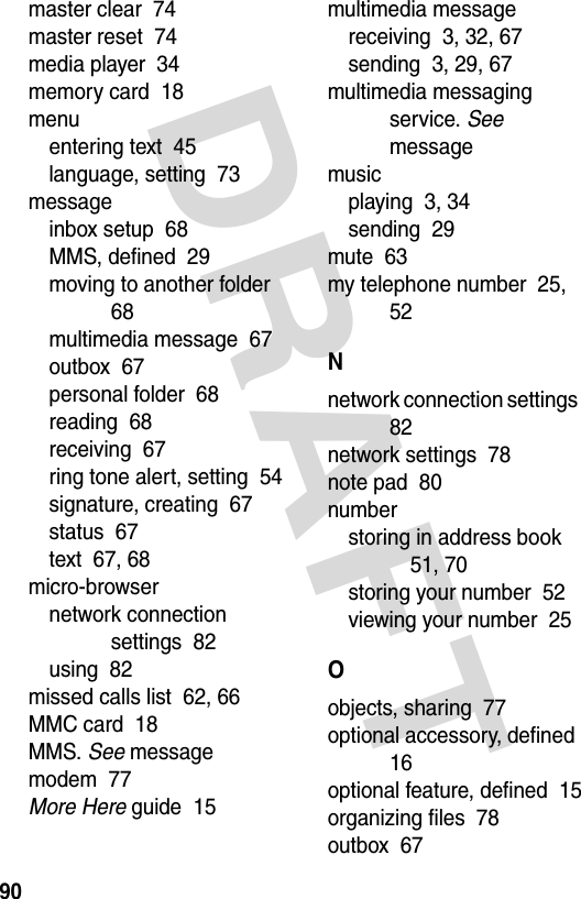 DRAFT 90master clear  74master reset  74media player  34memory card  18menuentering text  45language, setting  73messageinbox setup  68MMS, defined  29moving to another folder  68multimedia message  67outbox  67personal folder  68reading  68receiving  67ring tone alert, setting  54signature, creating  67status  67text  67, 68micro-browsernetwork connection settings  82using  82missed calls list  62, 66MMC card  18MMS. See messagemodem  77More Here guide  15multimedia messagereceiving  3, 32, 67sending  3, 29, 67multimedia messaging service. See messagemusicplaying  3, 34sending  29mute  63my telephone number  25, 52Nnetwork connection settings  82network settings  78note pad  80numberstoring in address book  51, 70storing your number  52viewing your number  25Oobjects, sharing  77optional accessory, defined  16optional feature, defined  15organizing files  78outbox  67