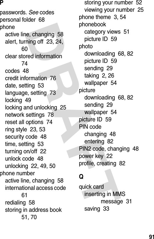 DRAFT 91Ppasswords. See codespersonal folder  68phoneactive line, changing  58alert, turning off  23, 24, 60clear stored information  74codes  48credit information  76date, setting  53language, setting  73locking  49locking and unlocking  25network settings  78reset all options  74ring style  23, 53security code  48time, setting  53turning on/off  22unlock code  48unlocking  22, 49, 50phone numberactive line, changing  58international access code  61redialing  58storing in address book  51, 70storing your number  52viewing your number  25phone theme  3, 54phonebookcategory views  51picture ID  59photodownloading  68, 82picture ID  59sending  29taking  2, 26wallpaper  54picturedownloading  68, 82sending  29wallpaper  54picture ID  59PIN codechanging  48entering  82PIN2 code, changing  48power key  22profile, creating  82Qquick cardinserting in MMS message  31saving  33