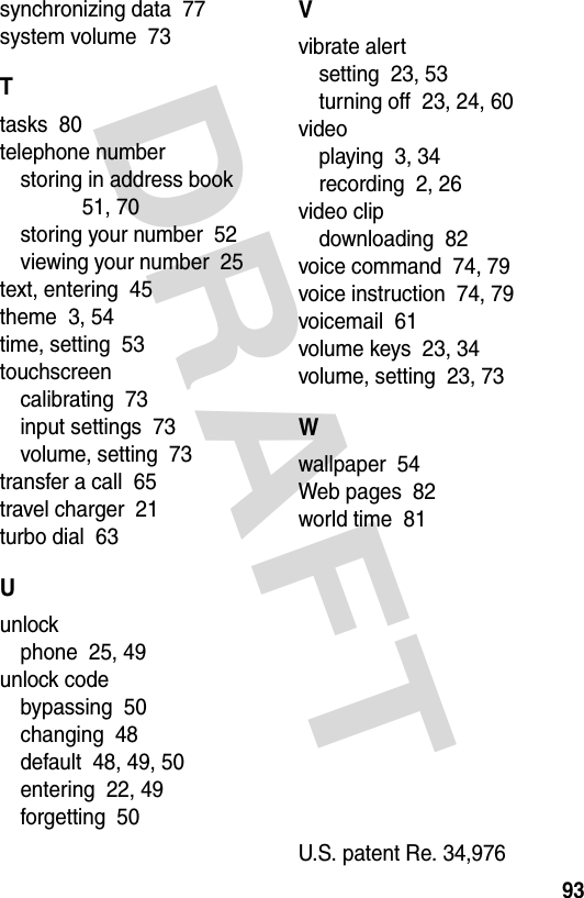 DRAFT 93synchronizing data  77system volume  73Ttasks  80telephone numberstoring in address book  51, 70storing your number  52viewing your number  25text, entering  45theme  3, 54time, setting  53touchscreencalibrating  73input settings  73volume, setting  73transfer a call  65travel charger  21turbo dial  63Uunlockphone  25, 49unlock codebypassing  50changing  48default  48, 49, 50entering  22, 49forgetting  50Vvibrate alertsetting  23, 53turning off  23, 24, 60videoplaying  3, 34recording  2, 26video clipdownloading  82voice command  74, 79voice instruction  74, 79voicemail  61volume keys  23, 34volume, setting  23, 73Wwallpaper  54Web pages  82world time  81 U.S. patent Re. 34,976 