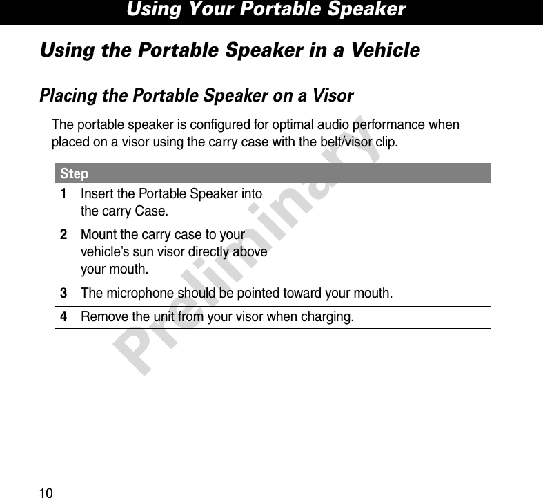 Using Your Portable Speaker10PreliminaryUsing the Portable Speaker in a VehiclePlacing the Portable Speaker on a VisorThe portable speaker is configured for optimal audio performance when placed on a visor using the carry case with the belt/visor clip.Step1Insert the Portable Speaker into the carry Case.2Mount the carry case to your vehicle’s sun visor directly above your mouth.3The microphone should be pointed toward your mouth.4Remove the unit from your visor when charging.