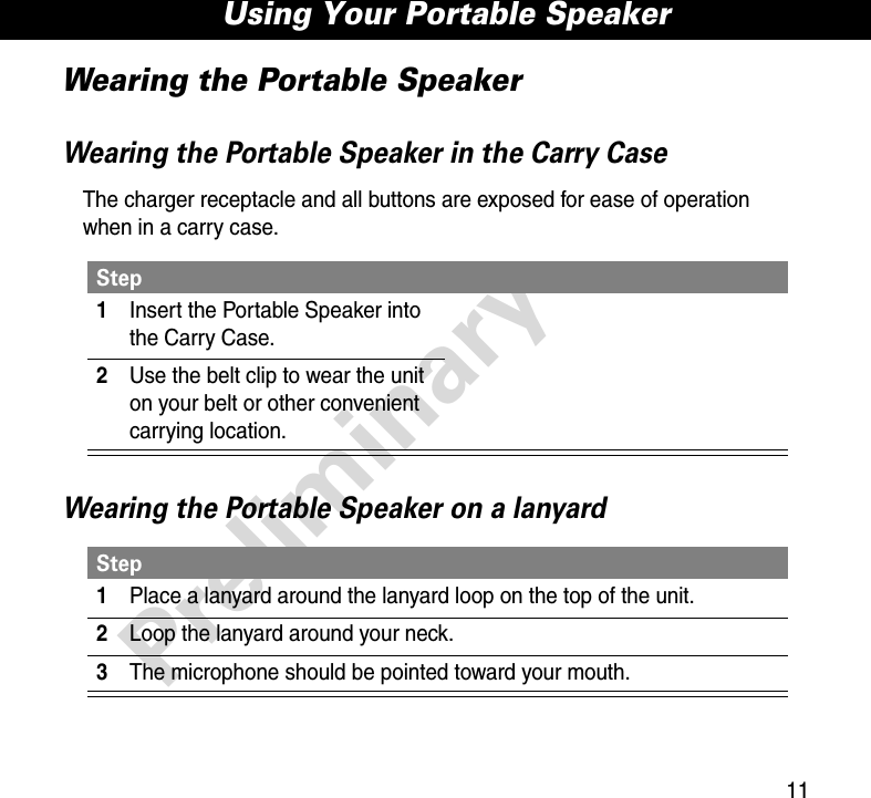 11Using Your Portable SpeakerPreliminaryWearing the Portable SpeakerWearing the Portable Speaker in the Carry CaseThe charger receptacle and all buttons are exposed for ease of operation when in a carry case.Wearing the Portable Speaker on a lanyardStep1Insert the Portable Speaker into the Carry Case.2Use the belt clip to wear the unit on your belt or other convenient carrying location.Step1Place a lanyard around the lanyard loop on the top of the unit.2Loop the lanyard around your neck.3The microphone should be pointed toward your mouth.