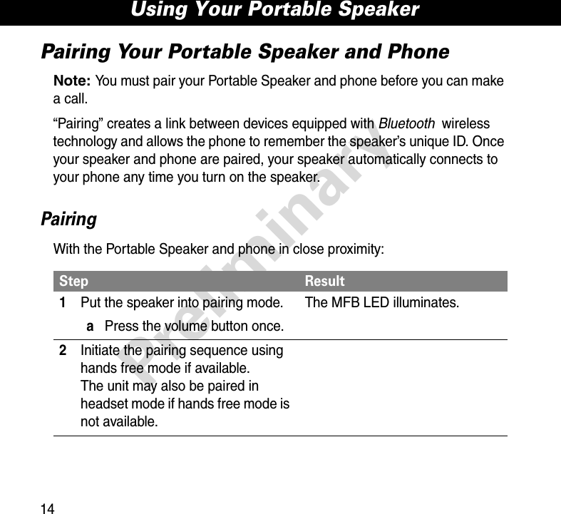 Using Your Portable Speaker14PreliminaryPairing Your Portable Speaker and PhoneNote: You must pair your Portable Speaker and phone before you can make a call.“Pairing” creates a link between devices equipped with Bluetooth wireless technology and allows the phone to remember the speaker’s unique ID. Once your speaker and phone are paired, your speaker automatically connects to your phone any time you turn on the speaker.PairingWith the Portable Speaker and phone in close proximity:Step Result1Put the speaker into pairing mode.aPress the volume button once.The MFB LED illuminates.2Initiate the pairing sequence using hands free mode if available.The unit may also be paired in headset mode if hands free mode is not available.