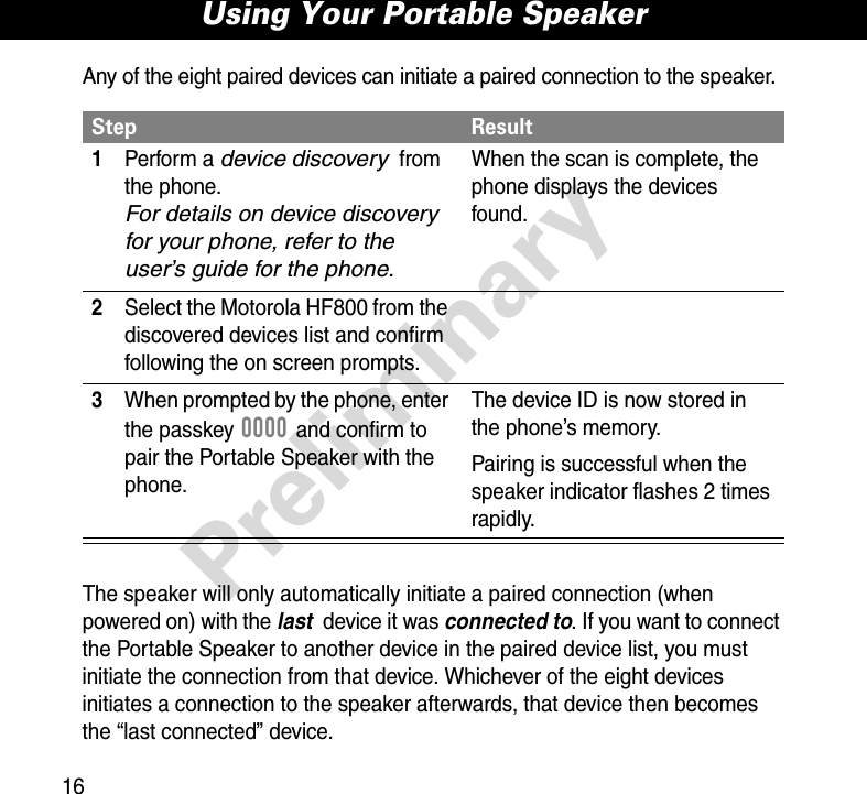 Using Your Portable Speaker16PreliminaryAny of the eight paired devices can initiate a paired connection to the speaker.The speaker will only automatically initiate a paired connection (when powered on) with the last  device it was connected to. If you want to connect the Portable Speaker to another device in the paired device list, you must initiate the connection from that device. Whichever of the eight devices initiates a connection to the speaker afterwards, that device then becomes the “last connected” device. Step Result1Perform a device discovery from the phone. For details on device discovery for your phone, refer to the user’s guide for the phone.When the scan is complete, the phone displays the devices found.2Select the Motorola HF800 from the discovered devices list and confirm following the on screen prompts.3When prompted by the phone, enter the passkey 0000 and confirm to pair the Portable Speaker with the phone.The device ID is now stored in the phone’s memory.Pairing is successful when the speaker indicator flashes 2 times rapidly.