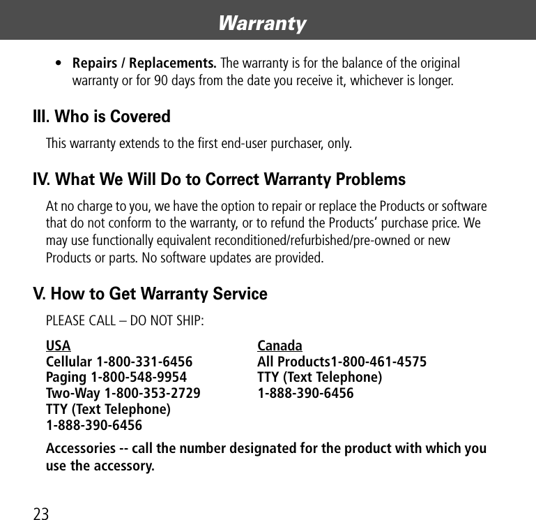 Warranty23•Repairs / Replacements. The warranty is for the balance of the original warranty or for 90 days from the date you receive it, whichever is longer.III. Who is CoveredThis warranty extends to the first end-user purchaser, only.IV. What We Will Do to Correct Warranty ProblemsAt no charge to you, we have the option to repair or replace the Products or software that do not conform to the warranty, or to refund the Products’ purchase price. We may use functionally equivalent reconditioned/refurbished/pre-owned or new Products or parts. No software updates are provided.V. How to Get Warranty ServicePLEASE CALL – DO NOT SHIP:USA Canada Cellular 1-800-331-6456  All Products1-800-461-4575 Paging 1-800-548-9954  TTY (Text Telephone)  Two-Way 1-800-353-2729 1-888-390-6456 TTY (Text Telephone)  1-888-390-6456Accessories -- call the number designated for the product with which you use the accessory. 