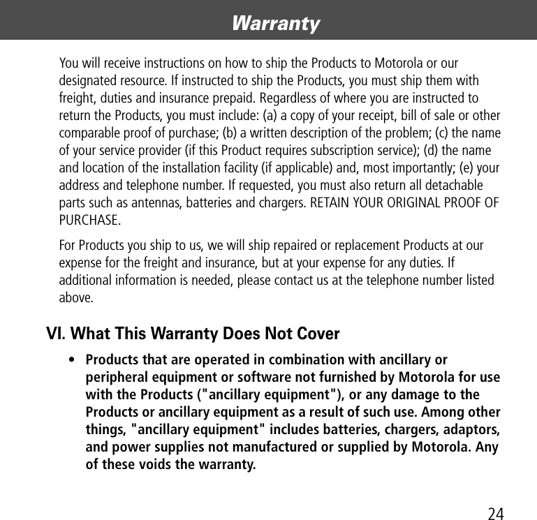 24WarrantyYou will receive instructions on how to ship the Products to Motorola or our designated resource. If instructed to ship the Products, you must ship them with freight, duties and insurance prepaid. Regardless of where you are instructed to return the Products, you must include: (a) a copy of your receipt, bill of sale or other comparable proof of purchase; (b) a written description of the problem; (c) the name of your service provider (if this Product requires subscription service); (d) the name and location of the installation facility (if applicable) and, most importantly; (e) your address and telephone number. If requested, you must also return all detachable parts such as antennas, batteries and chargers. RETAIN YOUR ORIGINAL PROOF OF PURCHASE.For Products you ship to us, we will ship repaired or replacement Products at our expense for the freight and insurance, but at your expense for any duties. If additional information is needed, please contact us at the telephone number listed above.VI. What This Warranty Does Not Cover• Products that are operated in combination with ancillary or peripheral equipment or software not furnished by Motorola for use with the Products (&quot;ancillary equipment&quot;), or any damage to the Products or ancillary equipment as a result of such use. Among other things, &quot;ancillary equipment&quot; includes batteries, chargers, adaptors, and power supplies not manufactured or supplied by Motorola. Any of these voids the warranty.