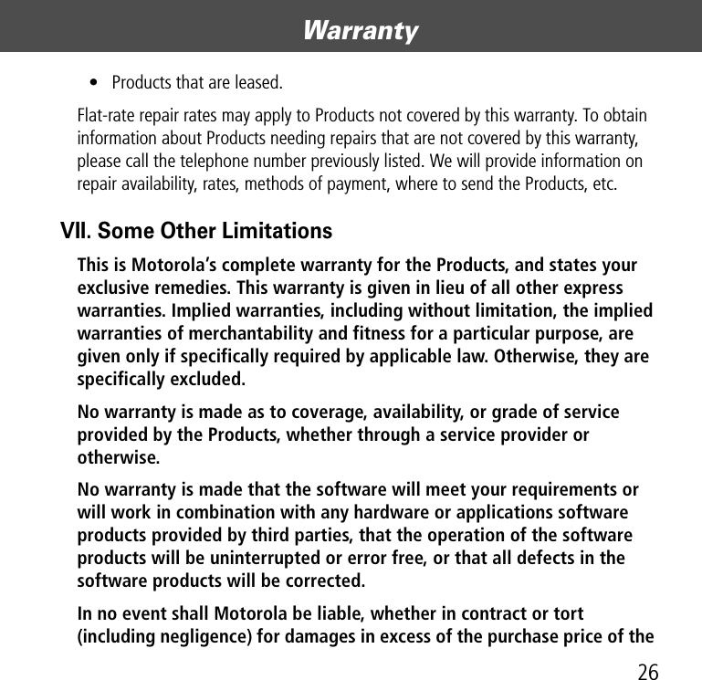 26Warranty• Products that are leased.Flat-rate repair rates may apply to Products not covered by this warranty. To obtain information about Products needing repairs that are not covered by this warranty, please call the telephone number previously listed. We will provide information on repair availability, rates, methods of payment, where to send the Products, etc.VII. Some Other LimitationsThis is Motorola’s complete warranty for the Products, and states your exclusive remedies. This warranty is given in lieu of all other express warranties. Implied warranties, including without limitation, the implied warranties of merchantability and fitness for a particular purpose, are given only if specifically required by applicable law. Otherwise, they are specifically excluded. No warranty is made as to coverage, availability, or grade of service provided by the Products, whether through a service provider or otherwise. No warranty is made that the software will meet your requirements or will work in combination with any hardware or applications software products provided by third parties, that the operation of the software products will be uninterrupted or error free, or that all defects in the software products will be corrected.  In no event shall Motorola be liable, whether in contract or tort (including negligence) for damages in excess of the purchase price of the 