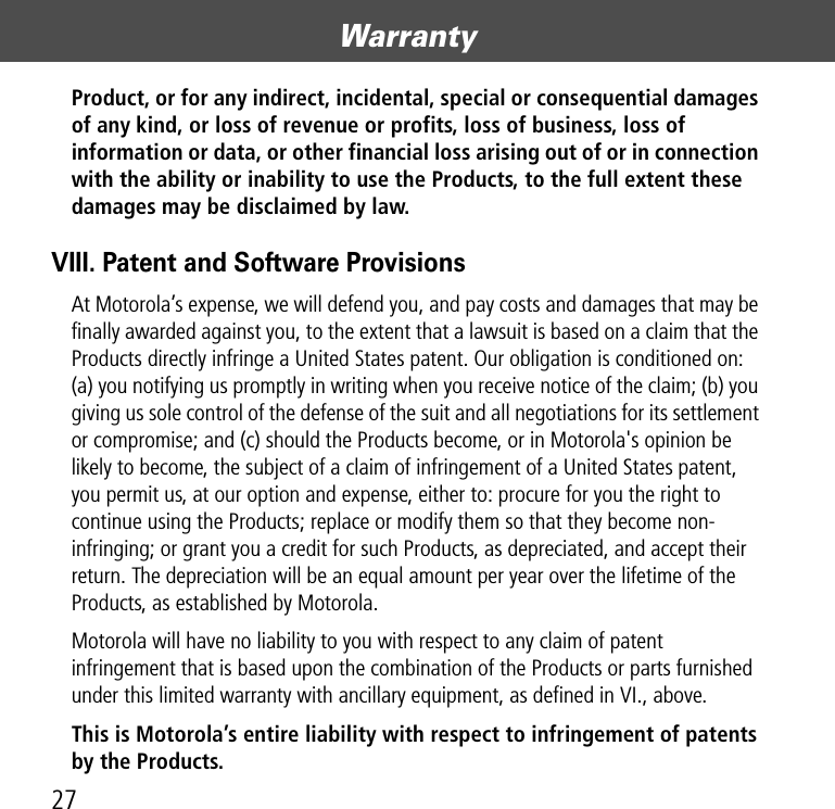 Warranty27Product, or for any indirect, incidental, special or consequential damages of any kind, or loss of revenue or profits, loss of business, loss of information or data, or other financial loss arising out of or in connection with the ability or inability to use the Products, to the full extent these damages may be disclaimed by law.VIII. Patent and Software ProvisionsAt Motorola’s expense, we will defend you, and pay costs and damages that may be finally awarded against you, to the extent that a lawsuit is based on a claim that the Products directly infringe a United States patent. Our obligation is conditioned on: (a) you notifying us promptly in writing when you receive notice of the claim; (b) you giving us sole control of the defense of the suit and all negotiations for its settlement or compromise; and (c) should the Products become, or in Motorola&apos;s opinion be likely to become, the subject of a claim of infringement of a United States patent, you permit us, at our option and expense, either to: procure for you the right to continue using the Products; replace or modify them so that they become non-infringing; or grant you a credit for such Products, as depreciated, and accept their return. The depreciation will be an equal amount per year over the lifetime of the Products, as established by Motorola.Motorola will have no liability to you with respect to any claim of patent infringement that is based upon the combination of the Products or parts furnished under this limited warranty with ancillary equipment, as defined in VI., above.This is Motorola’s entire liability with respect to infringement of patents by the Products. 