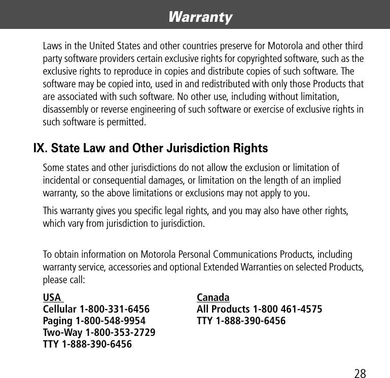 28WarrantyLaws in the United States and other countries preserve for Motorola and other third party software providers certain exclusive rights for copyrighted software, such as the exclusive rights to reproduce in copies and distribute copies of such software. The software may be copied into, used in and redistributed with only those Products that are associated with such software. No other use, including without limitation, disassembly or reverse engineering of such software or exercise of exclusive rights in such software is permitted.IX. State Law and Other Jurisdiction RightsSome states and other jurisdictions do not allow the exclusion or limitation of incidental or consequential damages, or limitation on the length of an implied warranty, so the above limitations or exclusions may not apply to you.This warranty gives you specific legal rights, and you may also have other rights, which vary from jurisdiction to jurisdiction.  To obtain information on Motorola Personal Communications Products, including warranty service, accessories and optional Extended Warranties on selected Products, please call:USA  Canada Cellular 1-800-331-6456  All Products 1-800 461-4575 Paging 1-800-548-9954  TTY 1-888-390-6456 Two-Way 1-800-353-2729 TTY 1-888-390-6456