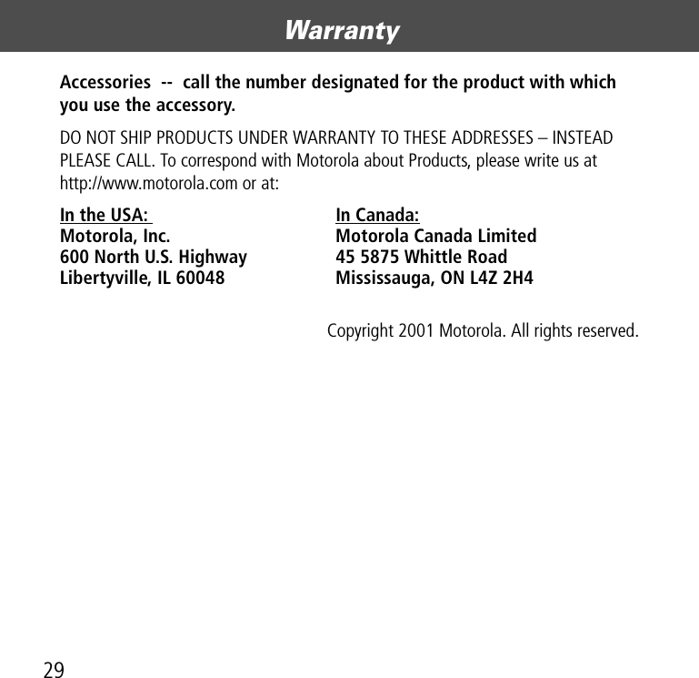 Warranty29Accessories  --  call the number designated for the product with which you use the accessory. DO NOT SHIP PRODUCTS UNDER WARRANTY TO THESE ADDRESSES – INSTEAD PLEASE CALL. To correspond with Motorola about Products, please write us at  http://www.motorola.com or at:In the USA:  In Canada: Motorola, Inc.  Motorola Canada Limited 600 North U.S. Highway  45 5875 Whittle Road Libertyville, IL 60048  Mississauga, ON L4Z 2H4Copyright 2001 Motorola. All rights reserved.