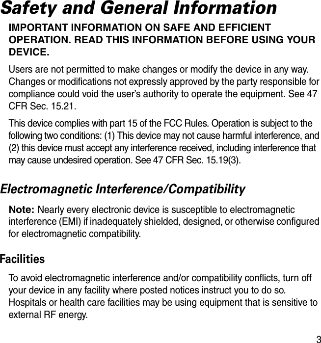 3Safety and General InformationIMPORTANT INFORMATION ON SAFE AND EFFICIENT OPERATION. READ THIS INFORMATION BEFORE USING YOUR DEVICE.Users are not permitted to make changes or modify the device in any way. Changes or modifications not expressly approved by the party responsible for compliance could void the user’s authority to operate the equipment. See 47 CFR Sec. 15.21.This device complies with part 15 of the FCC Rules. Operation is subject to the following two conditions: (1) This device may not cause harmful interference, and (2) this device must accept any interference received, including interference that may cause undesired operation. See 47 CFR Sec. 15.19(3).Electromagnetic Interference/CompatibilityNote: Nearly every electronic device is susceptible to electromagnetic interference (EMI) if inadequately shielded, designed, or otherwise configured for electromagnetic compatibility.FacilitiesTo avoid electromagnetic interference and/or compatibility conflicts, turn off your device in any facility where posted notices instruct you to do so. Hospitals or health care facilities may be using equipment that is sensitive to external RF energy.