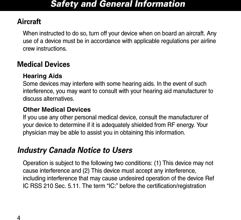 Safety and General Information4AircraftWhen instructed to do so, turn off your device when on board an aircraft. Any use of a device must be in accordance with applicable regulations per airline crew instructions.Medical DevicesHearing AidsSome devices may interfere with some hearing aids. In the event of such interference, you may want to consult with your hearing aid manufacturer to discuss alternatives.Other Medical DevicesIf you use any other personal medical device, consult the manufacturer of your device to determine if it is adequately shielded from RF energy. Your physician may be able to assist you in obtaining this information. Industry Canada Notice to UsersOperation is subject to the following two conditions: (1) This device may not cause interference and (2) This device must accept any interference, including interference that may cause undesired operation of the device Ref IC RSS 210 Sec. 5.11. The term “IC:” before the certification/registration 