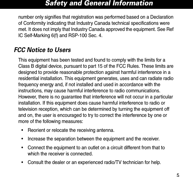 5Safety and General Informationnumber only signifies that registration was performed based on a Declaration of Conformity indicating that Industry Canada technical specifications were met. It does not imply that Industry Canada approved the equipment. See Ref IC Self-Marking 6(f) and RSP-100 Sec. 4.FCC Notice to UsersThis equipment has been tested and found to comply with the limits for a Class B digital device, pursuant to part 15 of the FCC Rules. These limits are designed to provide reasonable protection against harmful interference in a residential installation. This equipment generates, uses and can radiate radio frequency energy and, if not installed and used in accordance with the instructions, may cause harmful interference to radio communications. However, there is no guarantee that interference will not occur in a particular installation. If this equipment does cause harmful interference to radio or television reception, which can be determined by turning the equipment off and on, the user is encouraged to try to correct the interference by one or more of the following measures:• Reorient or relocate the receiving antenna.• Increase the separation between the equipment and the receiver.• Connect the equipment to an outlet on a circuit different from that to which the receiver is connected.• Consult the dealer or an experienced radio/TV technician for help.