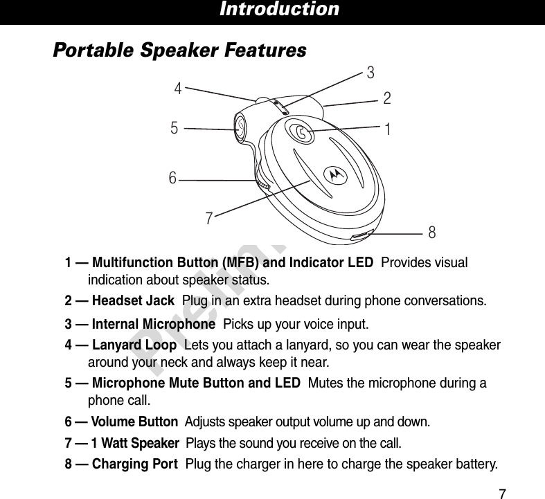 7IntroductionPreliminaryPortable Speaker Features1 — Multifunction Button (MFB) and Indicator LED  Provides visual indication about speaker status.2 — Headset Jack  Plug in an extra headset during phone conversations.3 — Internal Microphone  Picks up your voice input.4 — Lanyard Loop  Lets you attach a lanyard, so you can wear the speaker around your neck and always keep it near.5 — Microphone Mute Button and LED  Mutes the microphone during a phone call.6 — Volume Button  Adjusts speaker output volume up and down.7 — 1 Watt Speaker  Plays the sound you receive on the call.8 — Charging Port  Plug the charger in here to charge the speaker battery.16578234