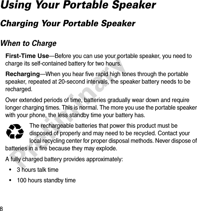 8PreliminaryUsing Your Portable SpeakerCharging Your Portable SpeakerWhen to ChargeFirst-Time Use—Before you can use your portable speaker, you need to charge its self-contained battery for two hours.Recharging—When you hear five rapid high tones through the portable speaker, repeated at 20-second intervals, the speaker battery needs to be recharged.Over extended periods of time, batteries gradually wear down and require longer charging times. This is normal. The more you use the portable speaker with your phone, the less standby time your battery has.The rechargeable batteries that power this product must be disposed of properly and may need to be recycled. Contact your local recycling center for proper disposal methods. Never dispose of batteries in a fire because they may explode.A fully charged battery provides approximately:• 3 hours talk time• 100 hours standby time