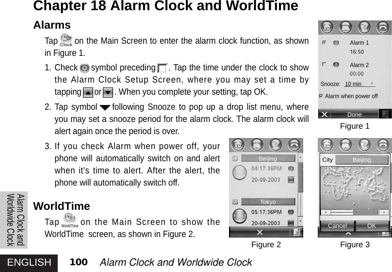 ENGLISH 100 Alarm Clock and Worldwide Clock Alarm Clock andWorldwide ClockAlarmsTap on the Main Screen to enter the alarm clock function, as shownin Figure 1.1. Check symbol preceding . Tap the time under the clock to showthe Alarm Clock Setup Screen, where you may set a time bytapping or . When you complete your setting, tap OK.2. Tap symbol following Snooze to pop up a drop list menu, whereyou may set a snooze period for the alarm clock. The alarm clock willalert again once the period is over.3. If you check Alarm when power off, yourphone will automatically switch on and alertwhen it&apos;s time to alert. After the alert, thephone will automatically switch off. WorldTime Tap on the Main Screen to show theWorldTime  screen, as shown in Figure 2.Chapter 18 Alarm Clock and WorldTimeFigure 1Figure 3Figure 2DoneAlarm 1Alarm 2Snooze:   10 minAlarm when power offCancel OKBeijingBeijingTokyoCityClockWorldTime