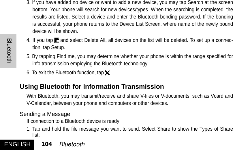 3. If you have added no device or want to add a new device, you may tap Search at the screenbottom. Your phone will search for new devices/types. When the searching is completed, theresults are listed. Select a device and enter the Bluetooth bonding password. If the bondingis successful, your phone returns to the Device List Screen, where name of the newly bounddevice will be shown. 4. If you tap and select Delete All, all devices on the list will be deleted. To set up a connec-tion, tap Setup. 5. By tapping Find me, you may determine whether your phone is within the range specified forinfo transmission employing the Bluetooth technology. 6. To exit the Bluetooth function, tap .Using Bluetooth for Information TransmissionWith Bluetooth, you may transmit/receive and share V-files or V-documents, such as Vcard andV-Calendar, between your phone and computers or other devices. Sending a MessageIf connection to a Bluetooth device is ready:1. Tap and hold the file message you want to send. Select Share to show the Types of Sharelist;ENGLISHBluetooth104 Bluetooth