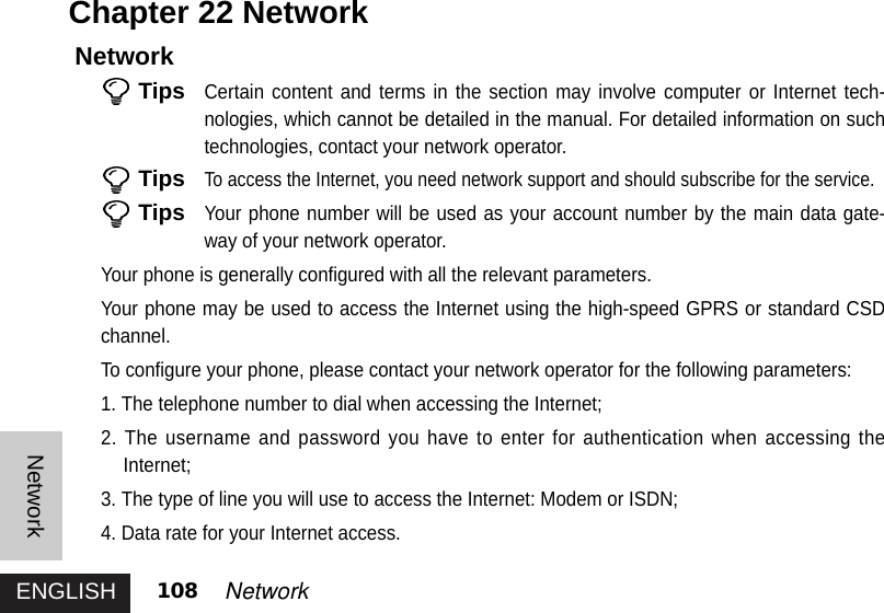 ENGLISHNetwork108 NetworkNetworkTipsCertain content and terms in the section may involve computer or Internet tech-nologies, which cannot be detailed in the manual. For detailed information on suchtechnologies, contact your network operator. TipsTo access the Internet, you need network support and should subscribe for the service. TipsYour phone number will be used as your account number by the main data gate-way of your network operator. Your phone is generally configured with all the relevant parameters. Your phone may be used to access the Internet using the high-speed GPRS or standard CSDchannel.To configure your phone, please contact your network operator for the following parameters: 1. The telephone number to dial when accessing the Internet; 2. The username and password you have to enter for authentication when accessing theInternet;3. The type of line you will use to access the Internet: Modem or ISDN; 4. Data rate for your Internet access. Chapter 22 Network