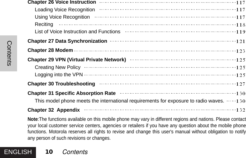 ENGLISHContents10 ContentsChapter 26 Voice InstructionLoading Voice RecognitionUsing Voice RecognitionRecitingList of Voice Instruction and FunctionsChapter 27 Data SynchronizationChapter 28 ModemChapter 29 VPN (Virtual Private Network)Creating New PolicyLogging into the VPNChapter 30 TroubleshootingChapter 31 Specific Absorption RateThis model phone meets the international requirements for exposure to radio waves.Chapter 32  AppendixNote:The functions available on this mobile phone may vary in different regions and nations. Please contactyour local customer service centers, agencies or retailers if you have any question about the mobile phonefunctions. Motorola reserves all rights to revise and change this user&apos;s manual without obligation to notifyany person of such revisions or changes.