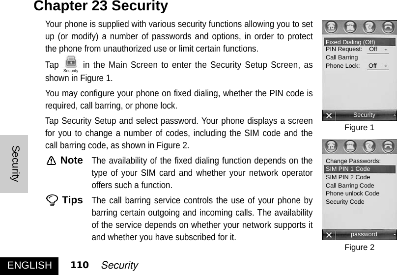 Your phone is supplied with various security functions allowing you to setup (or modify) a number of passwords and options, in order to protectthe phone from unauthorized use or limit certain functions. Tap in the Main Screen to enter the Security Setup Screen, asshown in Figure 1. You may configure your phone on fixed dialing, whether the PIN code isrequired, call barring, or phone lock. Tap Security Setup and select password. Your phone displays a screenfor you to change a number of codes, including the SIM code and thecall barring code, as shown in Figure 2. NoteThe availability of the fixed dialing function depends on thetype of your SIM card and whether your network operatoroffers such a function. TipsThe call barring service controls the use of your phone bybarring certain outgoing and incoming calls. The availabilityof the service depends on whether your network supports itand whether you have subscribed for it.Chapter 23 Security ENGLISHSecurity110 SecurityFigure 1Figure 2Fixed Dialing (Off)PIN Request:    OffCall BarringPhone Lock:     OffSecurityChange Passwords: SIM PIN 1 CodeSIM PIN 2 CodeCall Barring CodePhone unlock CodeSecurity CodepasswordSecurity