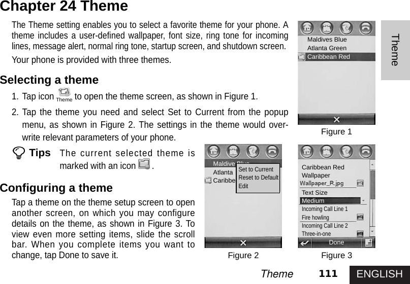 ENGLISH111ThemeThemeChapter 24 ThemeThe Theme setting enables you to select a favorite theme for your phone. Atheme includes a user-defined wallpaper, font size, ring tone for incominglines, message alert, normal ring tone, startup screen, and shutdown screen. Your phone is provided with three themes. Selecting a theme1. Tap icon to open the theme screen, as shown in Figure 1.2. Tap the theme you need and select Set to Current from the popupmenu, as shown in Figure 2. The settings in the theme would over-write relevant parameters of your phone.TipsThe current selected theme ismarked with an icon .Configuring a theme Tap a theme on the theme setup screen to openanother screen, on which you may configuredetails on the theme, as shown in Figure 3. Toview even more setting items, slide the scrollbar. When you complete items you want tochange, tap Done to save it. Figure 1Figure 3Figure 2Maldives BlueAtlanta GreenCaribbean RedDoneMaldive BlueAtlanta  GreenCaribbean RedSet to CurrentReset to DefaultEditCaribbean RedWallpaperText SizeMediumIncoming Call Line 1Fire howlingIncoming Call Line 2Three-in-oneTheme