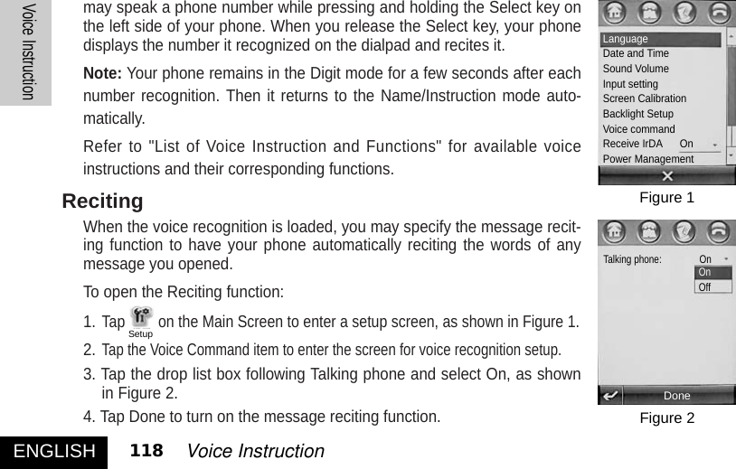 may speak a phone number while pressing and holding the Select key onthe left side of your phone. When you release the Select key, your phonedisplays the number it recognized on the dialpad and recites it. Note: Your phone remains in the Digit mode for a few seconds after eachnumber recognition. Then it returns to the Name/Instruction mode auto-matically. Refer to &quot;List of Voice Instruction and Functions&quot; for available voiceinstructions and their corresponding functions. RecitingWhen the voice recognition is loaded, you may specify the message recit-ing function to have your phone automatically reciting the words of anymessage you opened. To open the Reciting function: 1.Tap on the Main Screen to enter a setup screen, as shown in Figure 1. 2.Tap the Voice Command item to enter the screen for voice recognition setup. 3. Tap the drop list box following Talking phone and select On, as shownin Figure 2. 4. Tap Done to turn on the message reciting function. ENGLISHVoice Instruction118 Voice InstructionFigure 1Figure 2LanguageDate and TimeSound VolumeInput settingScreen CalibrationBacklight SetupVoice commandReceive IrDA      OnPower ManagementTalking phone:               OnOnOffDoneSetup