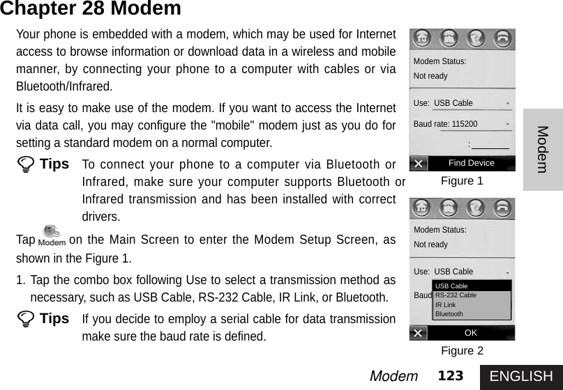 ENGLISH123ModemModemYour phone is embedded with a modem, which may be used for Internetaccess to browse information or download data in a wireless and mobilemanner, by connecting your phone to a computer with cables or viaBluetooth/Infrared.It is easy to make use of the modem. If you want to access the Internetvia data call, you may configure the &quot;mobile&quot; modem just as you do forsetting a standard modem on a normal computer. TipsTo connect your phone to a computer via Bluetooth orInfrared, make sure your computer supports Bluetooth orInfrared transmission and has been installed with correctdrivers.Tap on the Main Screen to enter the Modem Setup Screen, asshown in the Figure 1.1. Tap the combo box following Use to select a transmission method asnecessary, such as USB Cable, RS-232 Cable, IR Link, or Bluetooth.TipsIf you decide to employ a serial cable for data transmissionmake sure the baud rate is defined. Chapter 28 Modem Figure 1Figure 2Find DeviceModem Status:Not readyUse:  USB CableBaud rate: 115200:OKModem Status:Not readyUse:  USB CableBaud rate: 115200USB CableRS-232 CableIR LinkBluetooth