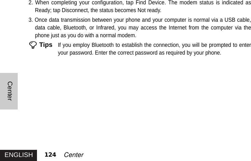 ENGLISHCenter124 Center2. When completing your configuration, tap Find Device. The modem status is indicated asReady; tap Disconnect, the status becomes Not ready. 3. Once data transmission between your phone and your computer is normal via a USB cable,data cable, Bluetooth, or Infrared, you may access the Internet from the computer via thephone just as you do with a normal modem. TipsIf you employ Bluetooth to establish the connection, you will be prompted to enteryour password. Enter the correct password as required by your phone.